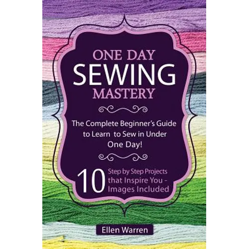 Sewing: One Day Sewing Mastery: The Complete Beginner's Guide to Learn to Sew in Under 1 Day! - 10 Step by Step Projects That - Paperback