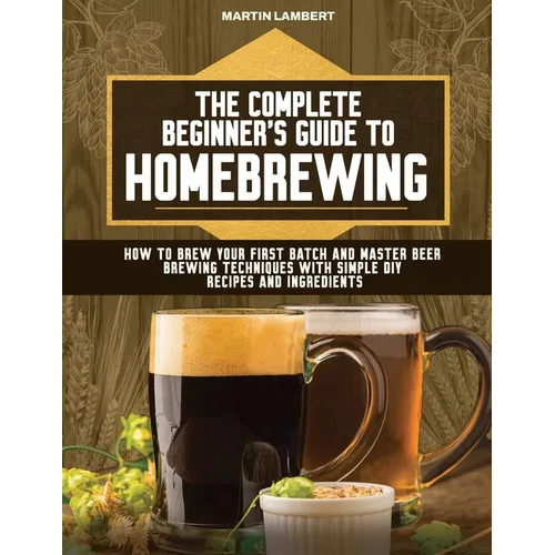 The Complete Beginner's Guide to Homebrewing: How to Brew Your First Batch and Master Beer Brewing Techniques With Simple DIY Recipes and Ingredients - Paperback