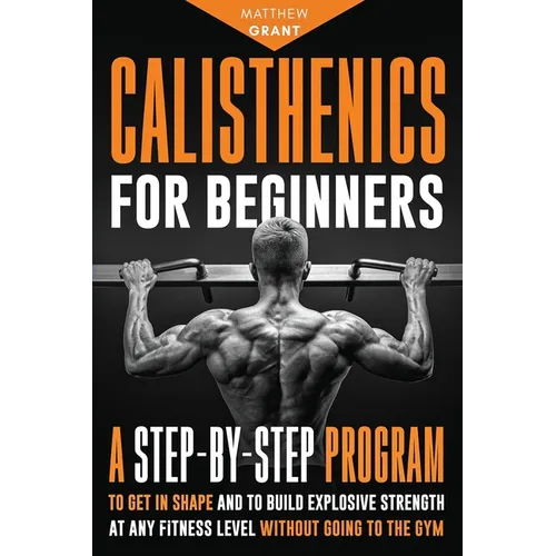 Calisthenics for Beginners: A Step-by-Step Program to Get in Shape and to Build Explosive Strength at any Fitness Level Without Going to the Gym - Paperback