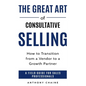 The Great Art of Consultative Selling: How to Transition from a Vendor to a Growth partner: A field Guide for Sales Professionals - Paperback