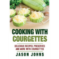 Cooking With Courgettes - Delicious Recipes, Preserves and More With Courgettes: How To Deal With A Glut Of Courgettes And Love It! - Paperback