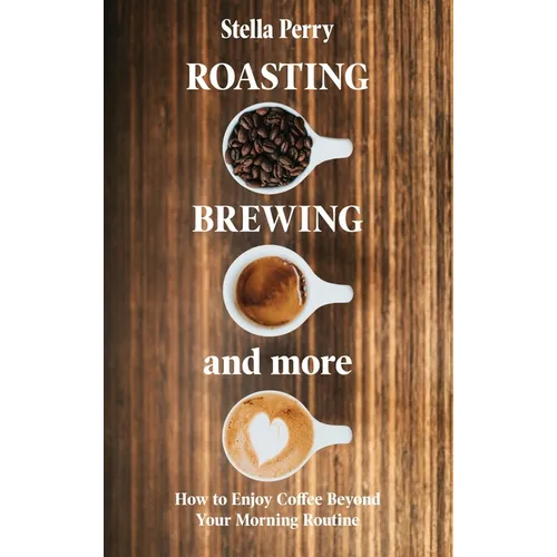 Roasting, Brewing and More: How to Enjoy Coffee Beyond your Morning Routine - Hardcover