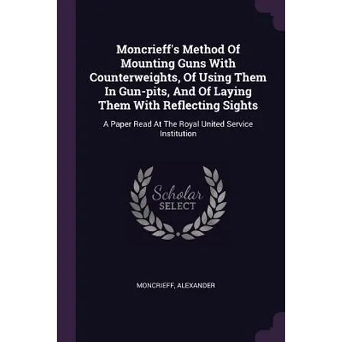 Moncrieff's Method Of Mounting Guns With Counterweights, Of Using Them In Gun-pits, And Of Laying Them With Reflecting Sights: A Paper Read At The Roy - Paperback