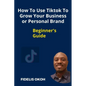 How To Use Tiktok To Grow Your Business Or Personal Brand: Beginner's Guide - Paperback