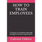 How to Train Employees: Training as a Competitive Advantage Strategy for Business Organizations - Paperback