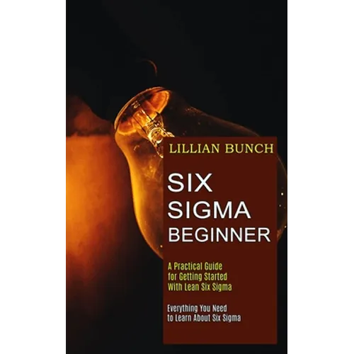 Six Sigma Beginner: A Practical Guide for Getting Started With Lean Six Sigma (Everything You Need to Learn About Six Sigma) - Paperback