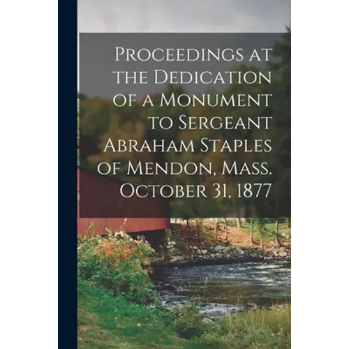 Proceedings at the Dedication of a Monument to Sergeant Abraham Staples of Mendon, Mass. October 31, 1877 - Paperback
