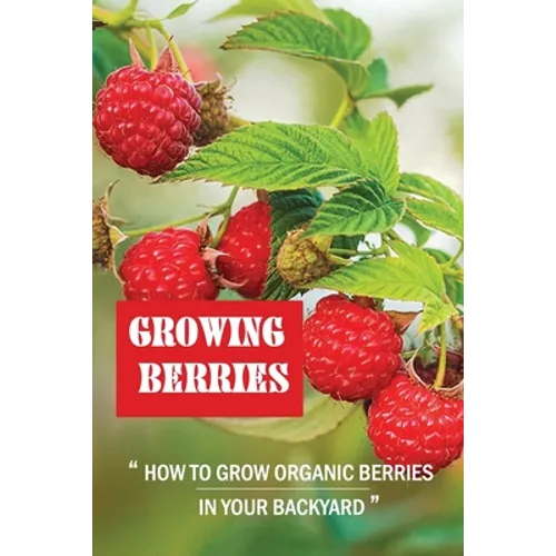 Growing Berries: How To Grow Organic Berries In Your Backyard: How To Start Growing Berries - Paperback