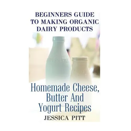 Beginners Guide To Making Organic Dairy Products: Homemade Cheese, Butter And Yogurt Recipes - Paperback