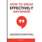 How to Speak Effectively Anywhere: Real & Proven Ways to Develop Effective Communication Skills and Win Your Audience - Paperback