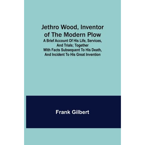 Jethro Wood, Inventor of the Modern Plow. A Brief Account of His Life, Services, and Trials; Together with Facts Subsequent to his Death, and Incident - Paperback