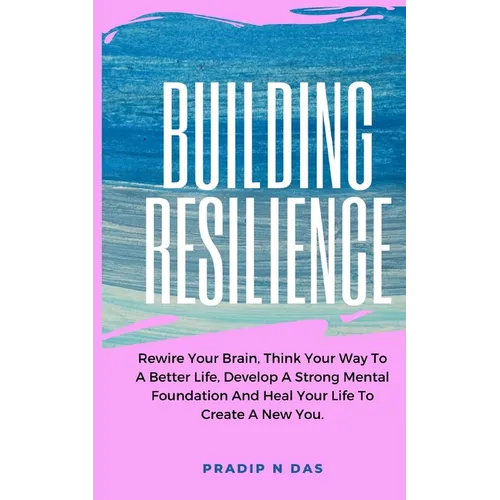 Building Resilience: Rewire Your Brain, Think Your Way To A Better Life, Develop A Strong Mental Foundation And Heal Your Life To Create A New You. - Paperback