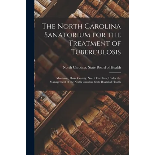 The North Carolina Sanatorium for the Treatment of Tuberculosis: Montrose, Hoke County, North Carolina, Under the Management of the North Carolina Sta - Paperback