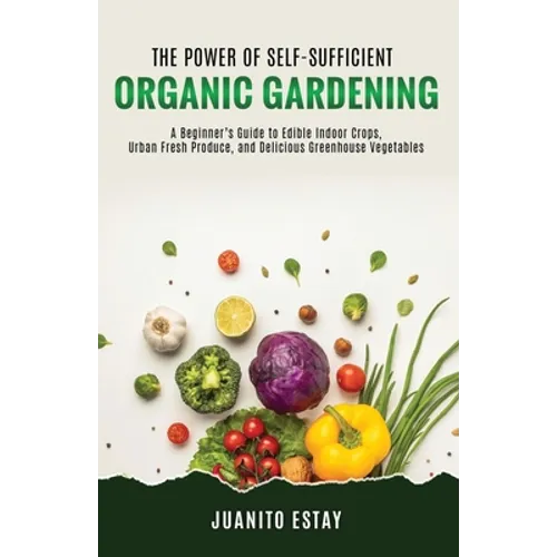 The Power of Self-Sufficient Organic Gardening: A Beginner's Guide to Edible Indoor Crops, Urban Fresh Produce, and Delicious Greenhouse Vegetables - Paperback