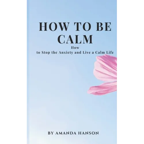 How to Be Calm: How to Stop the Anxiety and Live a Calm Life - Paperback