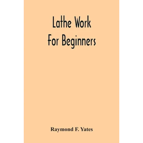 Lathe Work For Beginners; A Practical Treatise On Lathe Work With Complete Instructions For Properly Using The Various Tools, Including Complete Direc - Paperback