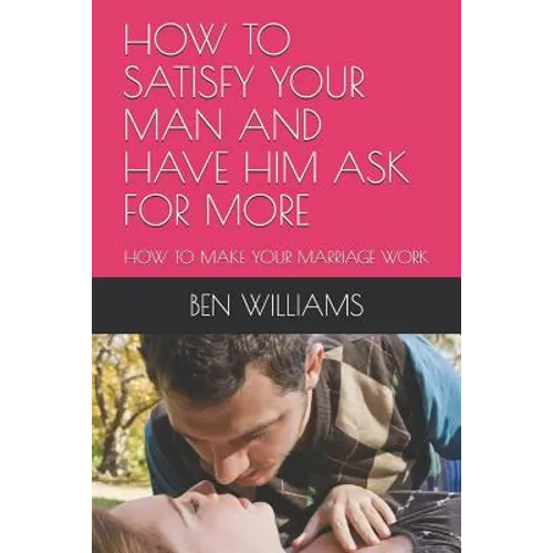 How to Satisfy Your Man and Have Him Ask for More: How to Make Your Marriage Work - Paperback