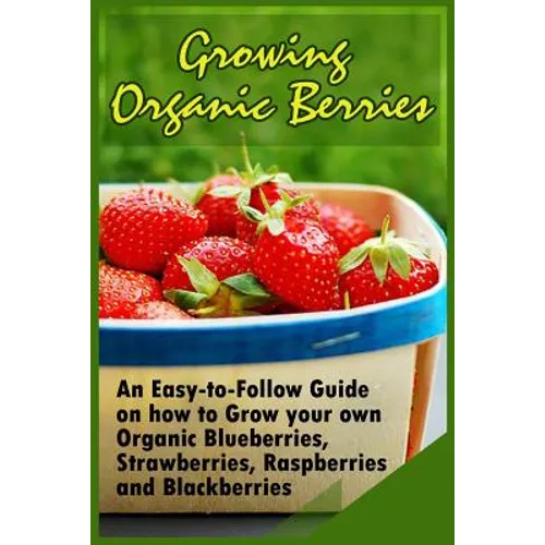 Growing Organic Berries: An Easy-to-Follow Guide on how to Grow your own Organic Blueberries, Strawberries, Raspberries and Blackberries - Paperback