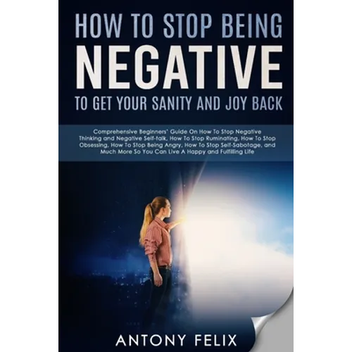 How To Stop Being Negative To Get Your Sanity And Joy Back: Comprehensive Beginners' Guide On How To Stop Negative Thinking - Paperback
