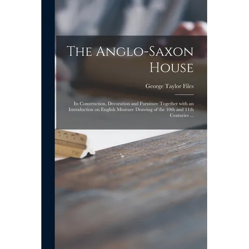 The Anglo-Saxon House: Its Construction, Decoration and Furniture Together With an Introduction on English Miniture Drawing of the 10th and 1 - Paperback
