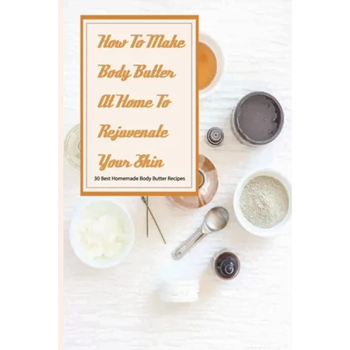 How To Make Body Butter At Home To Rejuvenate Your Skin- 30 Best Homemade Body Butter Recipes: Simple Organic Homemade Body Butter Recipes - Paperback