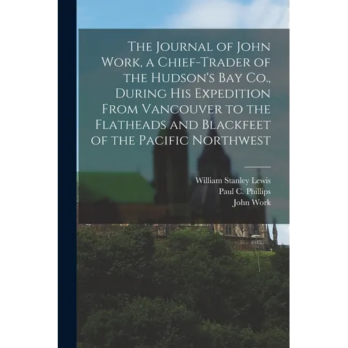 The Journal of John Work, a Chief-trader of the Hudson's Bay Co., During his Expedition From Vancouver to the Flatheads and Blackfeet of the Pacific N - Paperback