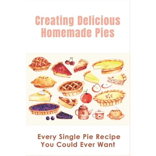Creating Delicious Homemade Pies: Every Single Pie Recipe You Could Ever Want: Pie Recipes Cookbook - Paperback