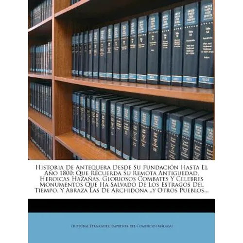 Historia De Antequera Desde Su Fundación Hasta El Año 1800: Que Recuerda Su Remota Antiguedad, Heroicas Hazañas, Gloriosos Combates Y Celebres Monumen - Paperback