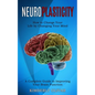 Neuroplasticity: How to Change Your Life by Changing Your Mind (A Complete Guide to Improving Your Brain Function) - Paperback