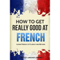 How to Get Really Good at French: Learn French to Fluency and Beyond - Paperback