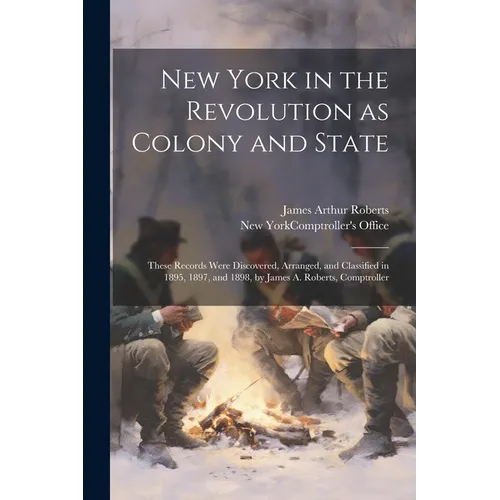 New York in the Revolution as Colony and State; These Records Were Discovered, Arranged, and Classified in 1895, 1897, and 1898, by James A. Roberts, - Paperback