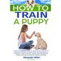 How to Train a Puppy: A New Complete Guide to Easy Learn the Art of Raising a Puppy through Dog Training Basics. Includes Potty training, Pu - Paperback