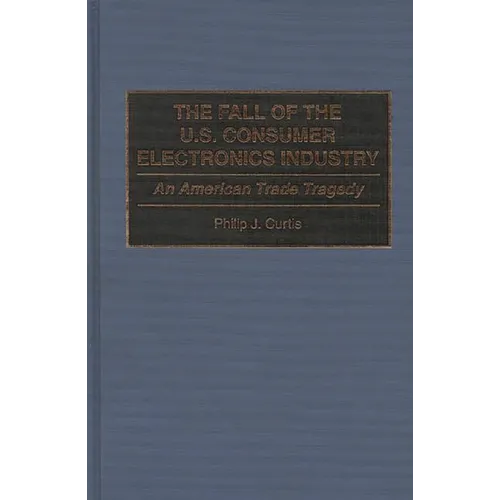 The Fall of the U.S. Consumer Electronics Industry: An American Trade Tragedy - Hardcover