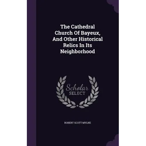 The Cathedral Church Of Bayeux, And Other Historical Relics In Its Neighborhood - Hardcover