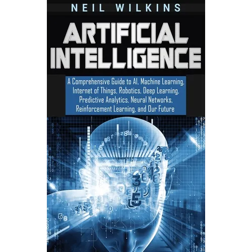 Artificial Intelligence: A Comprehensive Guide to AI, Machine Learning, Internet of Things, Robotics, Deep Learning, Predictive Analytics, Neur - Hardcover