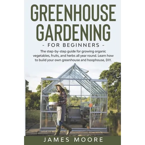 Greenhouse Gardening for Beginners: The Step By Step Guide For Growing Organic Vegetables, Fruits and Herbs All Year Round. Learn How To Build Your Ow - Paperback
