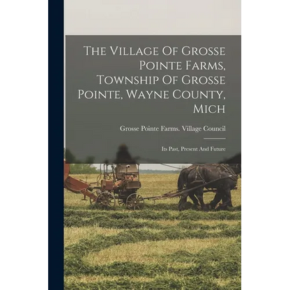 The Village Of Grosse Pointe Farms, Township Of Grosse Pointe, Wayne County, Mich: Its Past, Present And Future - Paperback
