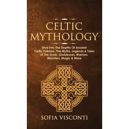 Celtic Mythology: Dive Into The Depths Of Ancient Celtic Folklore, The Myths, Legends & Tales of The Gods, Goddesses, Warriors, Monsters - Hardcover