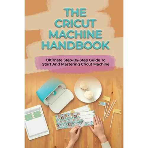 The Cricut Machine Handbook: Ultimate Step-By-Step Guide To Start And Mastering Cricut Machine: How To Turn Cricut Ideas Into Business Products - Paperback