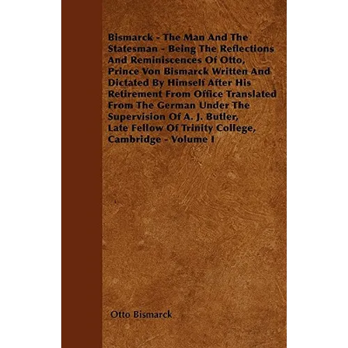 Bismarck - The Man And The Statesman - Being The Reflections And Reminiscences Of Otto, Prince Von Bismarck Written And Dictated By Himself After His - Paperback