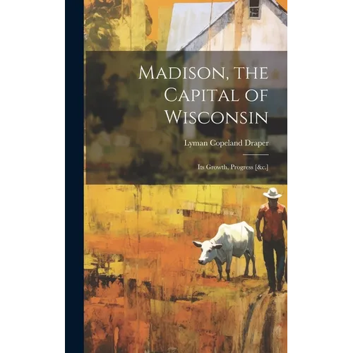 Madison, the Capital of Wisconsin: Its Growth, Progress [&c.] - Hardcover