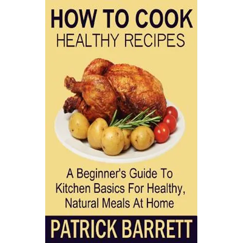 How To Cook Healthy Recipes: A Beginner's Guide To Kitchen Basics For Healthy, Natural Meals At Home - Paperback