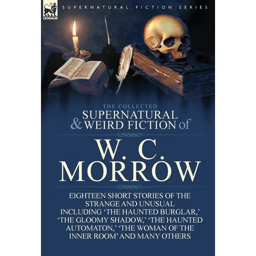 The Collected Supernatural and Weird Fiction of W. C. Morrow: Eighteen Short Stories of the Strange and Unusual Including 'The Haunted Burglar, ' 'The - Hardcover