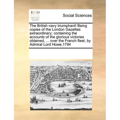 The British Navy Triumphant! Being Copies of the London Gazettes Extraordinary; Containing the Accounts of the Glorious Victories Obtained, ... Over t - Paperback
