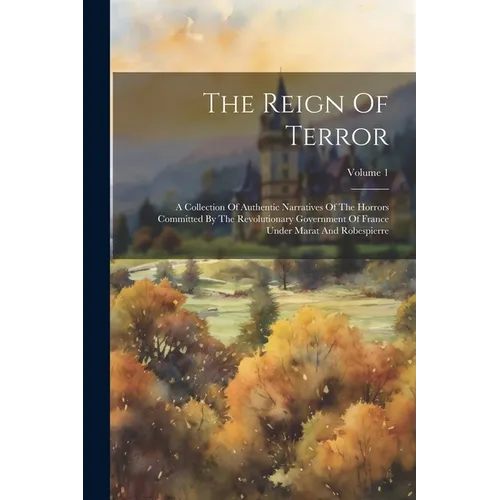 The Reign Of Terror: A Collection Of Authentic Narratives Of The Horrors Committed By The Revolutionary Government Of France Under Marat An - Paperback