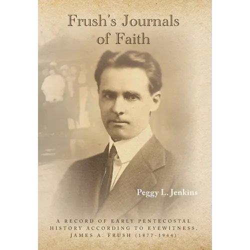 Frush's Journals of Faith: A RECORD OF EARLY 20th CENTURY PENTECOSTAL HISTORY ACCORDING TO EYEWITNESS, JAMES A. FRUSH (1877-1944) - Hardcover