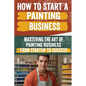 How to Start a Painting Business: Comprehensive Guide to Launching and Growing a Successful Painting Enterprise - Market Research, Licensing, Marketin - Paperback
