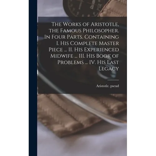 The Works of Aristotle, the Famous Philosopher. In Four Parts. Containing I. His Complete Master Piece ... II. His Experienced Midwife ... III. His Bo - Hardcover