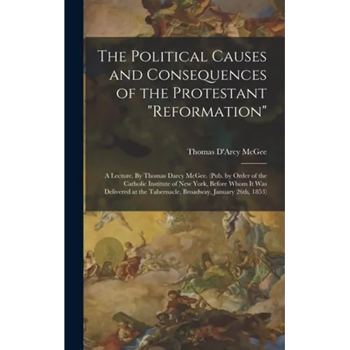The Political Causes and Consequences of the Protestant "reformation": A Lecture. By Thomas Darcy McGee. (Pub. by Order of the Catholic Institute of N - Hardcover