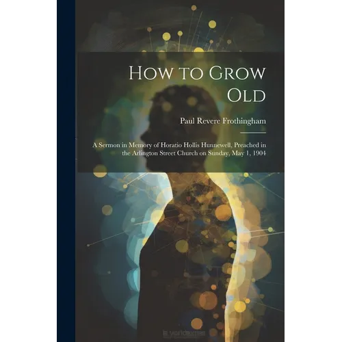 How to Grow Old: A Sermon in Memory of Horatio Hollis Hunnewell, Preached in the Arlington Street Church on Sunday, May 1, 1904 - Paperback